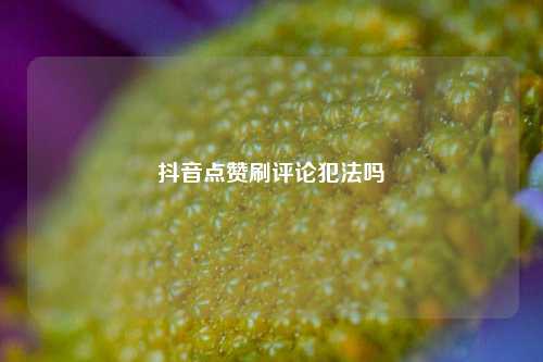 抖音点赞刷评论犯法吗