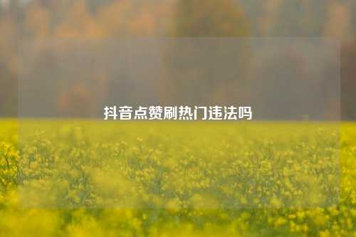 抖音点赞刷热门违法吗